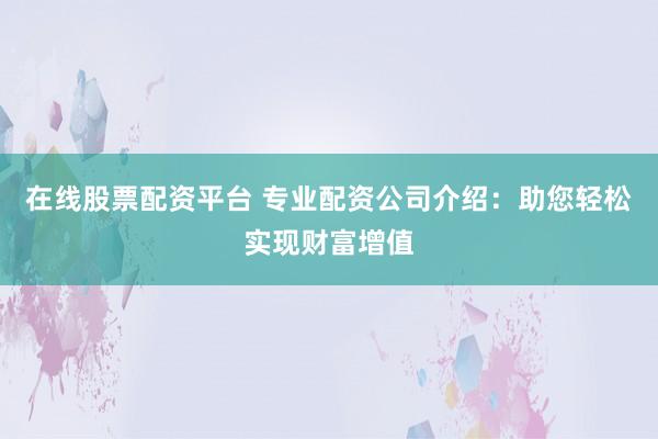 在线股票配资平台 专业配资公司介绍：助您轻松实现财富增值