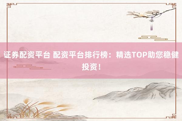 证券配资平台 配资平台排行榜：精选TOP助您稳健投资！