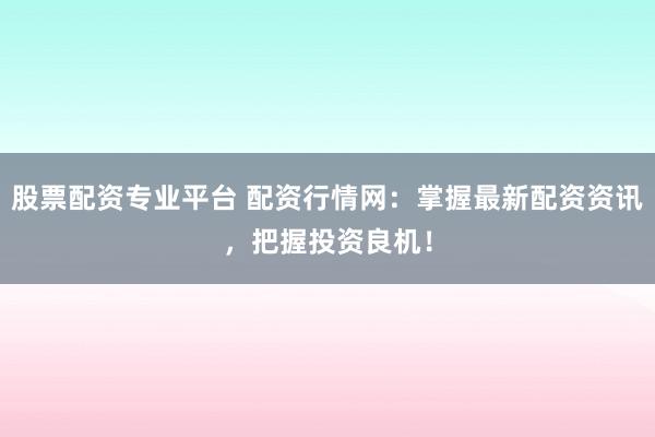 股票配资专业平台 配资行情网：掌握最新配资资讯，把握投资良机！