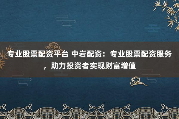 专业股票配资平台 中岩配资：专业股票配资服务，助力投资者实现财富增值