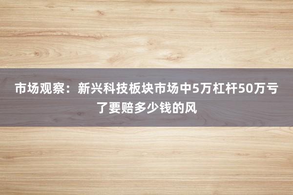 市场观察：新兴科技板块市场中5万杠杆50万亏了要赔多少钱的风
