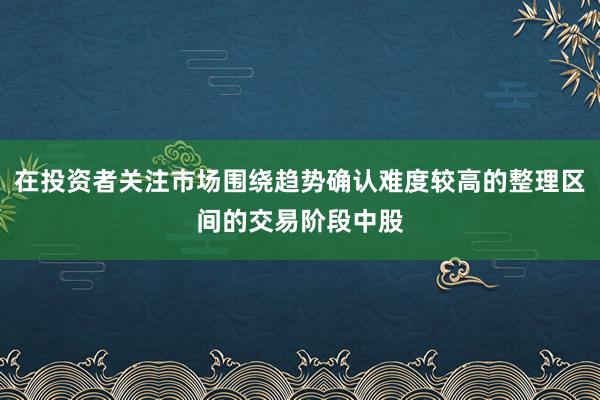 在投资者关注市场围绕趋势确认难度较高的整理区间的交易阶段中股