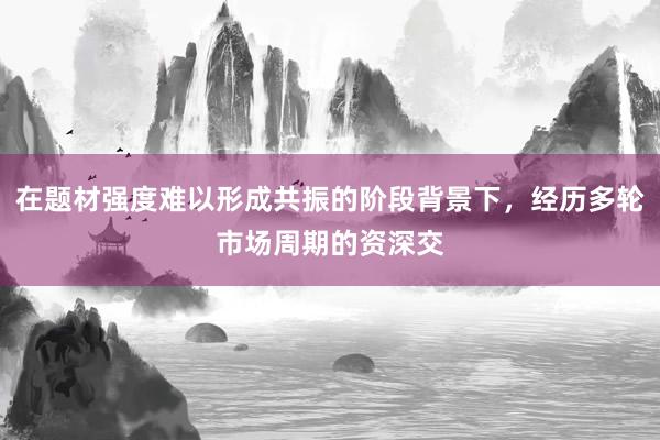 在题材强度难以形成共振的阶段背景下，经历多轮市场周期的资深交