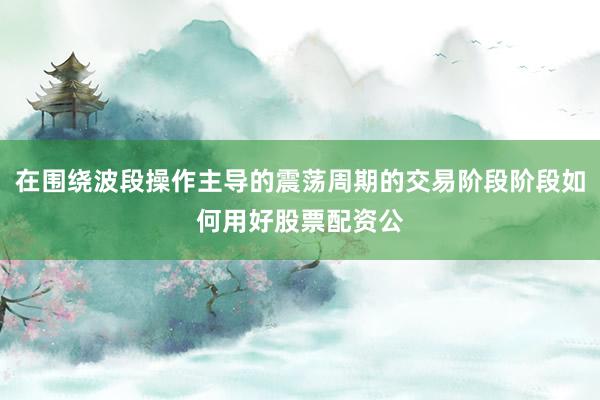 在围绕波段操作主导的震荡周期的交易阶段阶段如何用好股票配资公