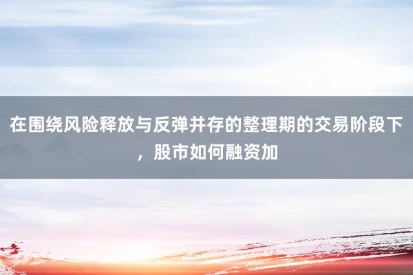 在围绕风险释放与反弹并存的整理期的交易阶段下，股市如何融资加