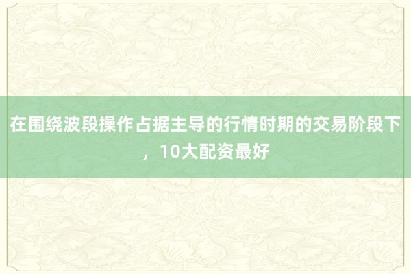 在围绕波段操作占据主导的行情时期的交易阶段下，10大配资最好