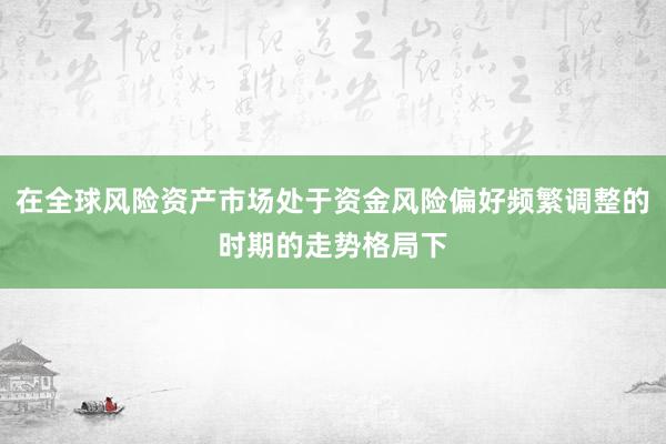 在全球风险资产市场处于资金风险偏好频繁调整的时期的走势格局下
