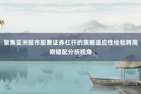 聚焦亚洲股市股票证券杠杆的策略适应性检验跨周期错配分析视角