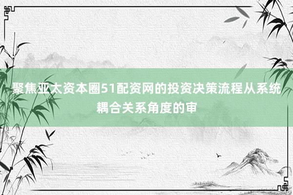 聚焦亚太资本圈51配资网的投资决策流程从系统耦合关系角度的审