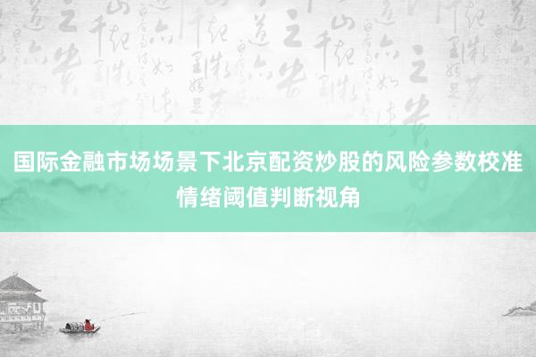 国际金融市场场景下北京配资炒股的风险参数校准情绪阈值判断视角