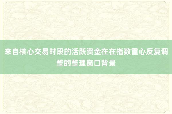 来自核心交易时段的活跃资金在在指数重心反复调整的整理窗口背景