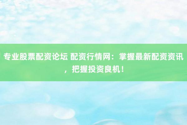 专业股票配资论坛 配资行情网：掌握最新配资资讯，把握投资良机！