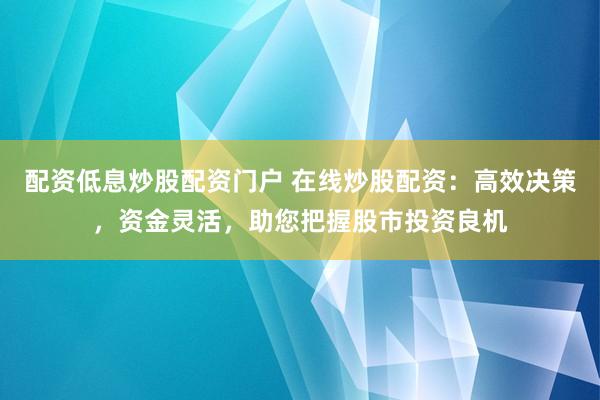 配资低息炒股配资门户 在线炒股配资：高效决策，资金灵活，助您把握股市投资良机