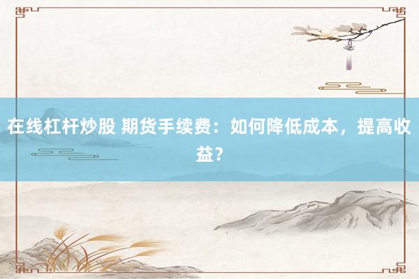 在线杠杆炒股 期货手续费：如何降低成本，提高收益？