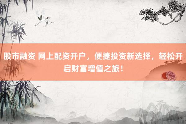 股市融资 网上配资开户，便捷投资新选择，轻松开启财富增值之旅！