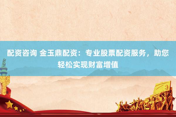配资咨询 金玉鼎配资：专业股票配资服务，助您轻松实现财富增值