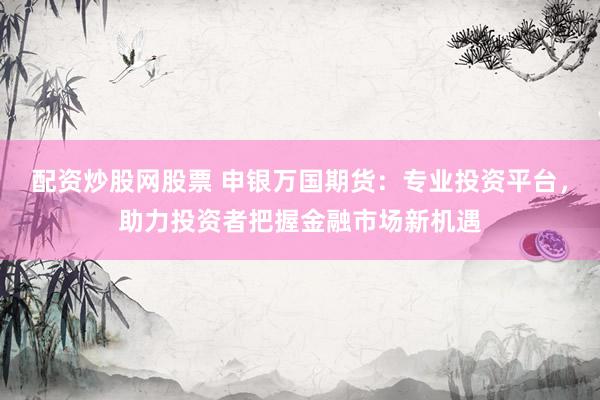配资炒股网股票 申银万国期货：专业投资平台，助力投资者把握金融市场新机遇