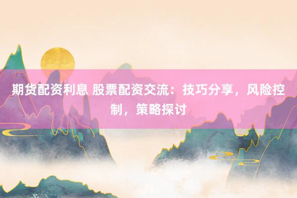 期货配资利息 股票配资交流：技巧分享，风险控制，策略探讨