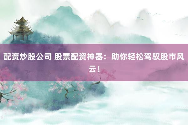 配资炒股公司 股票配资神器：助你轻松驾驭股市风云！