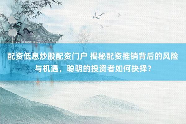 配资低息炒股配资门户 揭秘配资推销背后的风险与机遇，聪明的投资者如何抉择？
