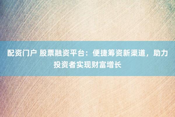 配资门户 股票融资平台：便捷筹资新渠道，助力投资者实现财富增长
