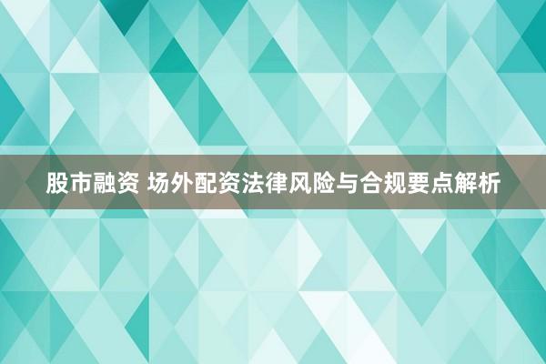 股市融资 场外配资法律风险与合规要点解析