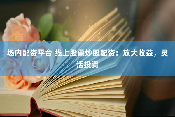 场内配资平台 线上股票炒股配资：放大收益，灵活投资