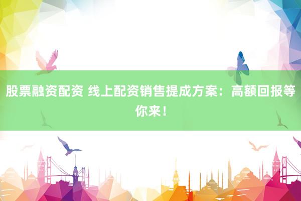 股票融资配资 线上配资销售提成方案：高额回报等你来！