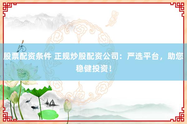 股票配资条件 正规炒股配资公司：严选平台，助您稳健投资！