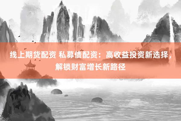 线上期货配资 私募债配资：高收益投资新选择，解锁财富增长新路径